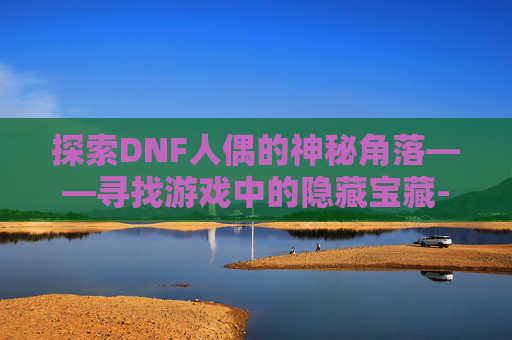 探索DNF人偶的神秘角落——寻找游戏中的隐藏宝藏-dnf人偶怎么买
