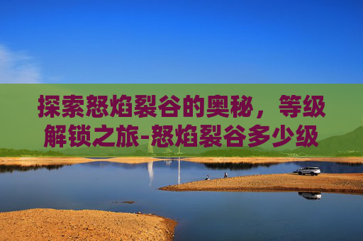 探索怒焰裂谷的奥秘，等级解锁之旅-怒焰裂谷多少级能进去