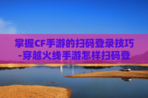 掌握CF手游的扫码登录技巧-穿越火线手游怎样扫码登录