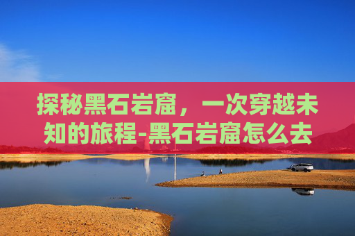 探秘黑石岩窟，一次穿越未知的旅程-黑石岩窟怎么去潮汐入口