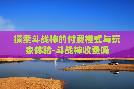 探索斗战神的付费模式与玩家体验-斗战神收费吗 探索斗战神的付费模式与玩家体验-斗战神收费吗