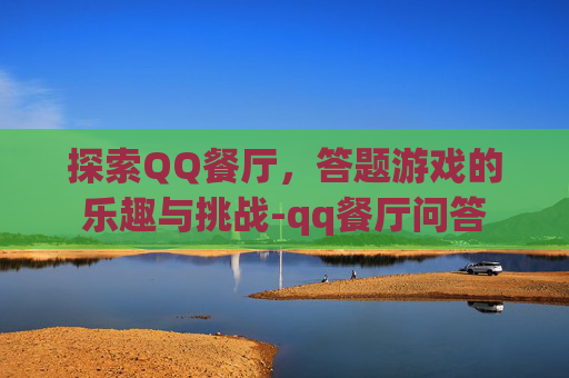 探索QQ餐厅,答题游戏的乐趣与挑战-qq餐厅问答 探索QQ餐厅,答题游戏的乐趣与挑战-qq餐厅问答