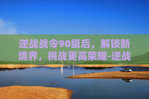 逆战战令90级后，解锁新境界，挑战更高荣耀-逆战战令90级后怎么升级
