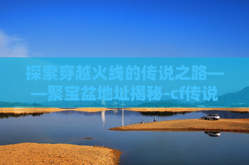 探索穿越火线的传说之路——聚宝盆地址揭秘-cf传说之路活动 探索穿越火线的传说之路——聚宝盆地址揭秘-cf传说之路活动