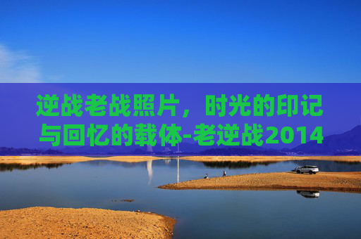 逆战老战照片，时光的印记与回忆的载体-老逆战2014