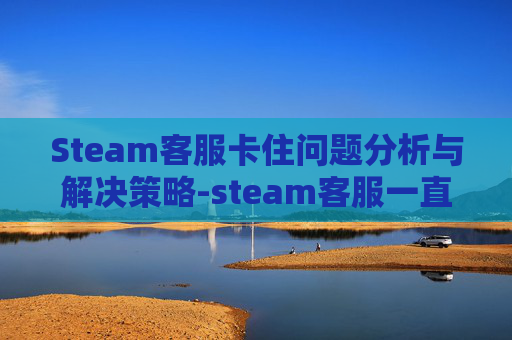 Steam客服卡住问题分析与解决策略-steam客服一直打不开 Steam客服卡住问题分析与解决策略-steam客服一直打不开