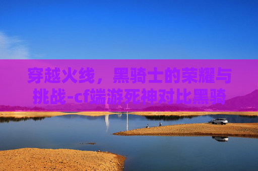 穿越火线,黑骑士的荣耀与挑战-cf端游死神对比黑骑士 穿越火线,黑骑士的荣耀与挑战-cf端游死神对比黑骑士