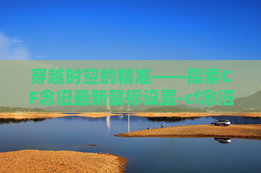 穿越时空的精准——探索CF念旧最新鼠标设置-cf念旧的鼠标设置 穿越时空的精准——探索CF念旧最新鼠标设置-cf念旧的鼠标设置