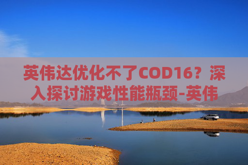 英伟达优化不了COD16？深入探讨游戏性能瓶颈-英伟达优化不了游戏怎么办