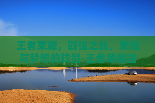 王者荣耀，四强之战，荣耀与梦想的较量-王者荣耀四强战队