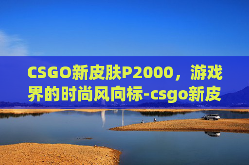 CSGO新皮肤P2000,游戏界的时尚风向标-csgo新皮肤预告 CSGO新皮肤P2000,游戏界的时尚风向标-csgo新皮肤预告