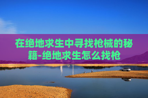 在绝地求生中寻找枪械的秘籍-绝地求生怎么找枪