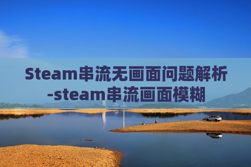 Steam串流无画面问题解析-steam串流画面模糊