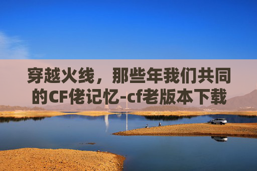穿越火线，那些年我们共同的CF佬记忆-cf老版本下载