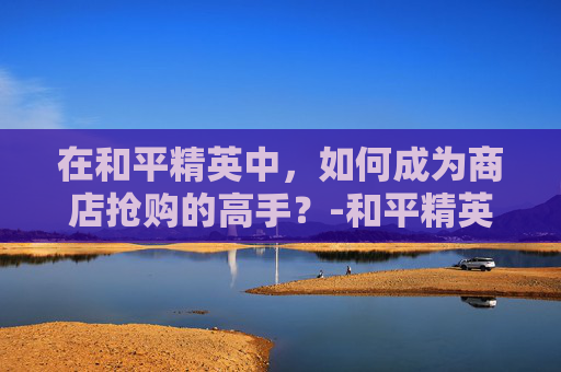 在和平精英中，如何成为商店抢购的高手？-和平精英买抢有什么用