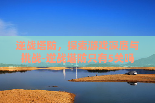 逆战塔防,探索游戏深度与挑战-逆战塔防只有5关吗 逆战塔防,探索游戏深度与挑战-逆战塔防只有5关吗