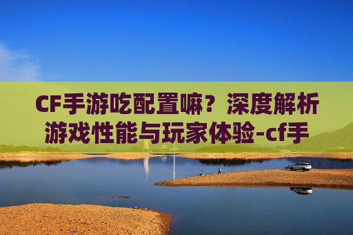 CF手游吃配置嘛？深度解析游戏性能与玩家体验-cf手游吃配置吗