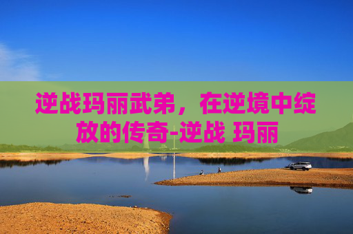 逆战玛丽武弟，在逆境中绽放的传奇-逆战 玛丽