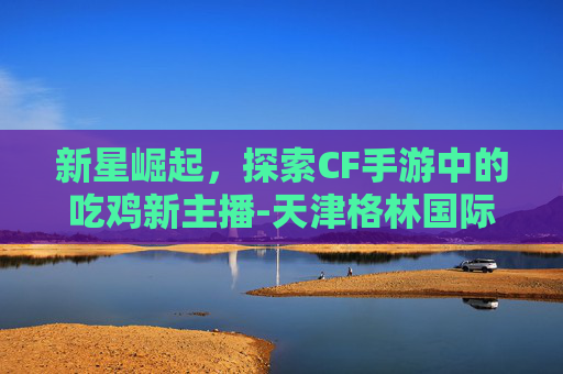 新星崛起,探索CF手游中的吃鸡新主播-天津格林国际幼儿园学费 新星崛起,探索CF手游中的吃鸡新主播-天津格林国际幼儿园学费