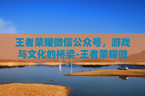 王者荣耀微信公众号，游戏与文化的桥梁-王者荣耀微信公众号有什么福利