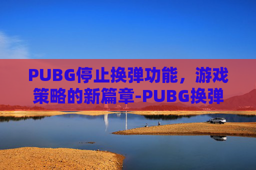 PUBG停止换弹功能,游戏策略的新篇章-PUBG换弹中怎么取消 PUBG停止换弹功能,游戏策略的新篇章-PUBG换弹中怎么取消