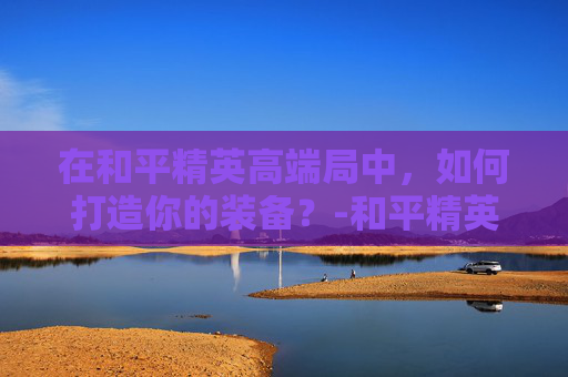 在和平精英高端局中，如何打造你的装备？-和平精英高端局的装备怎么获得
