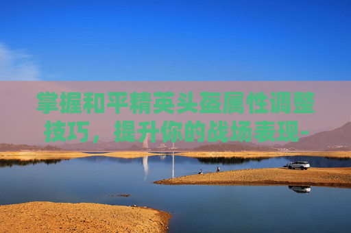 掌握和平精英头盔属性调整技巧，提升你的战场表现-和平精英头盔属性怎么调整