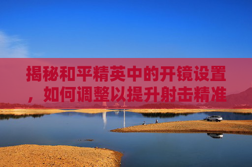 揭秘和平精英中的开镜设置，如何调整以提升射击精准度-和平精英什么叫开镜设置的