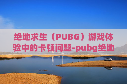 绝地求生(PUBG)游戏体验中的卡顿问题-pubg绝地求生卡顿卡死解决办法 绝地求生(PUBG)游戏体验中的卡顿问题-pubg绝地求生卡顿卡死解决办法