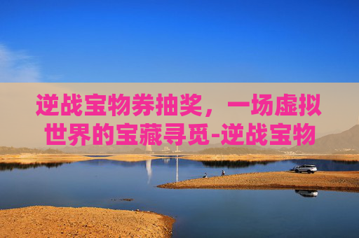 逆战宝物券抽奖,一场虚拟世界的宝藏寻觅-逆战宝物券抽奖技巧 逆战宝物券抽奖,一场虚拟世界的宝藏寻觅-逆战宝物券抽奖技巧