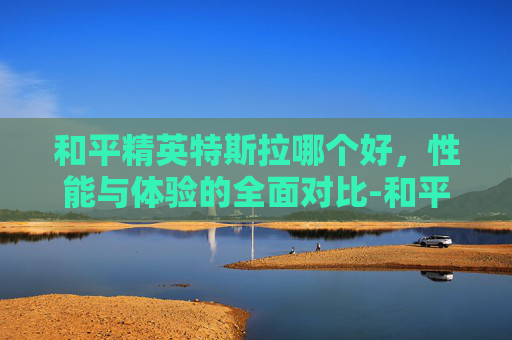 和平精英特斯拉哪个好，性能与体验的全面对比-和平精英特斯拉是什么车型