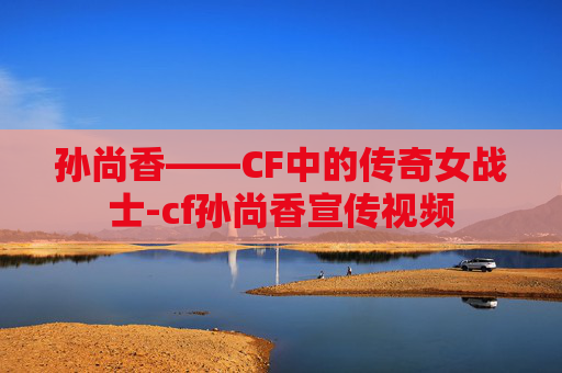 孙尚香——CF中的传奇女战士-cf孙尚香宣传视频