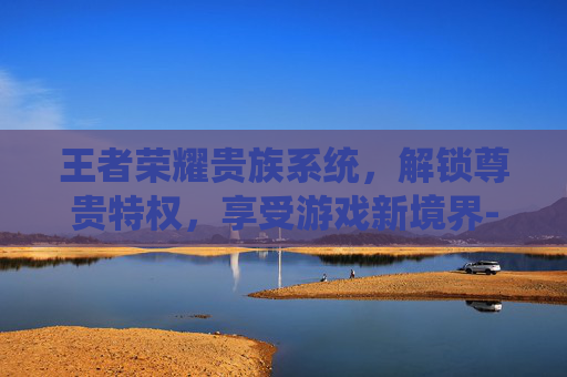 王者荣耀贵族系统,解锁尊贵特权,享受游戏新境界-王者荣耀贵族充多少钱? 王者荣耀贵族系统,解锁尊贵特权,享受游戏新境界-王者荣耀贵族充多少钱?