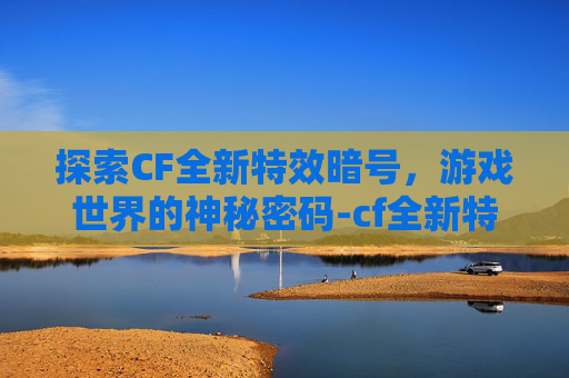 探索CF全新特效暗号，游戏世界的神秘密码-cf全新特效暗号是什么意思