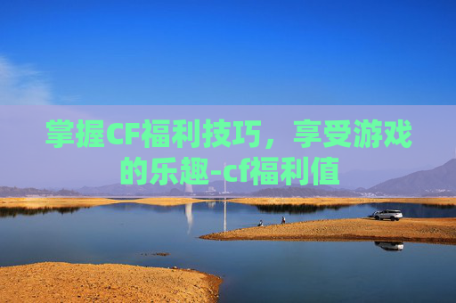 掌握CF福利技巧，享受游戏的乐趣-cf福利值