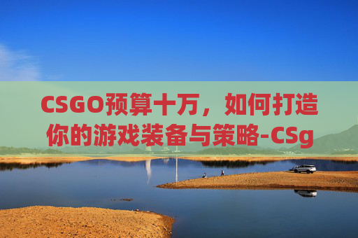 CSGO预算十万，如何打造你的游戏装备与策略-CSgo多少钱