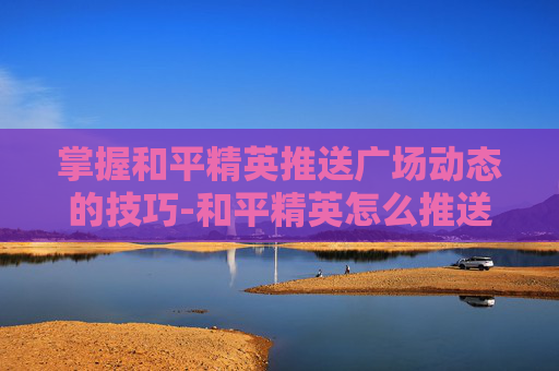 掌握和平精英推送广场动态的技巧-和平精英怎么推送广场动态视频