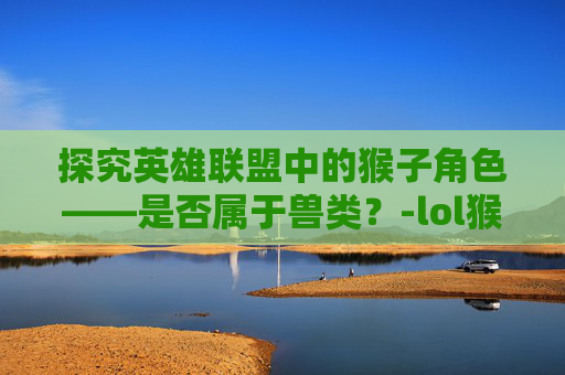 探究英雄联盟中的猴子角色——是否属于兽类？-lol猴子属于兽类吗还是兽类