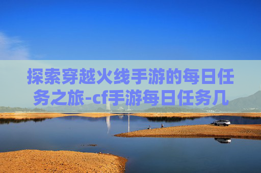 探索穿越火线手游的每日任务之旅-cf手游每日任务几点刷新 探索穿越火线手游的每日任务之旅-cf手游每日任务几点刷新