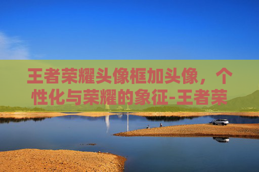 王者荣耀头像框加头像,个性化与荣耀的象征-王者荣耀头像框加头像怎么弄 王者荣耀头像框加头像,个性化与荣耀的象征-王者荣耀头像框加头像怎么弄