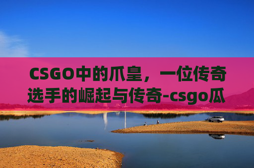 CSGO中的爪皇，一位传奇选手的崛起与传奇-csgo瓜皇