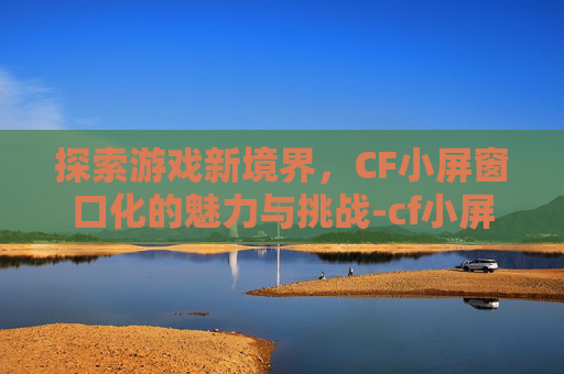 探索游戏新境界，CF小屏窗口化的魅力与挑战-cf小屏窗口化工具下载