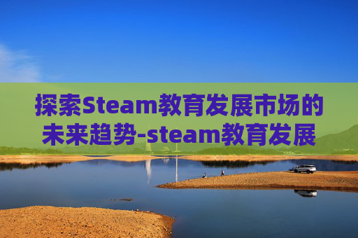 探索Steam教育发展市场的未来趋势-steam教育发展报告 探索Steam教育发展市场的未来趋势-steam教育发展报告