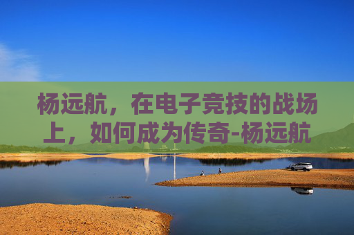 杨远航，在电子竞技的战场上，如何成为传奇-杨远航老师