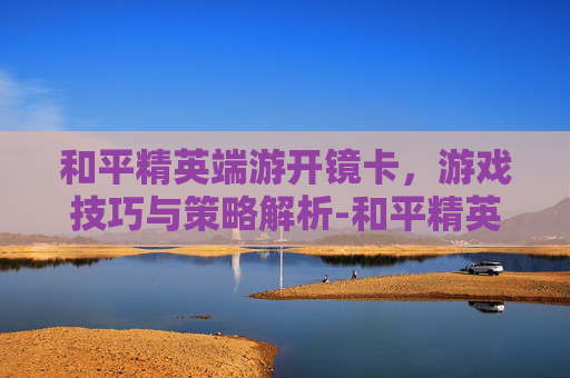 和平精英端游开镜卡，游戏技巧与策略解析-和平精英端游开镜卡顿怎么办