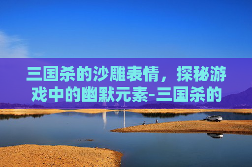 三国杀的沙雕表情，探秘游戏中的幽默元素-三国杀的沙雕表情是哪个版本