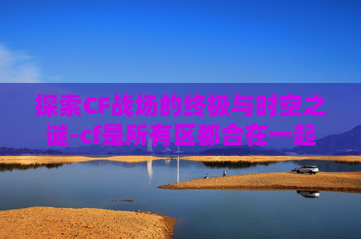 探索CF战场的终极与时空之谜-cf是所有区都合在一起了吗
