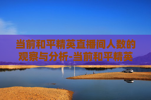 当前和平精英直播间人数的观察与分析-当前和平精英直播间人数是多少