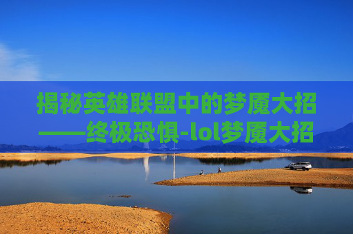 揭秘英雄联盟中的梦魇大招——终极恐惧-lol梦魇大招名字叫什么 揭秘英雄联盟中的梦魇大招——终极恐惧-lol梦魇大招名字叫什么