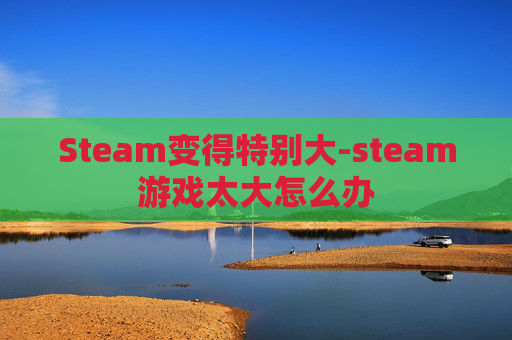 Steam变得特别大-steam游戏太大怎么办